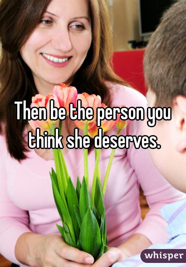Then be the person you think she deserves.