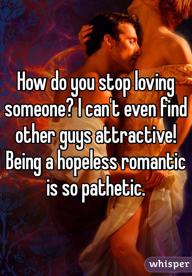 How do you stop loving someone? I can't even find other guys attractive! Being a hopeless romantic is so pathetic.