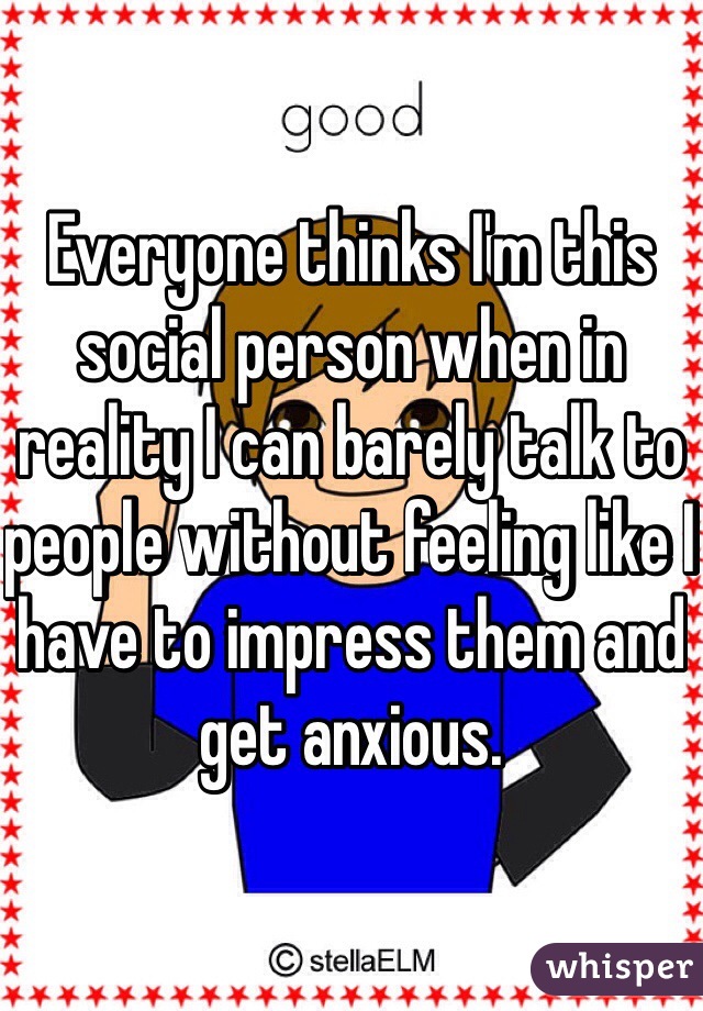 Everyone thinks I'm this social person when in reality I can barely talk to people without feeling like I have to impress them and get anxious.