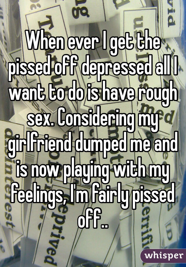 When ever I get the pissed off depressed all I want to do is have rough sex. Considering my girlfriend dumped me and is now playing with my feelings, I'm fairly pissed off..