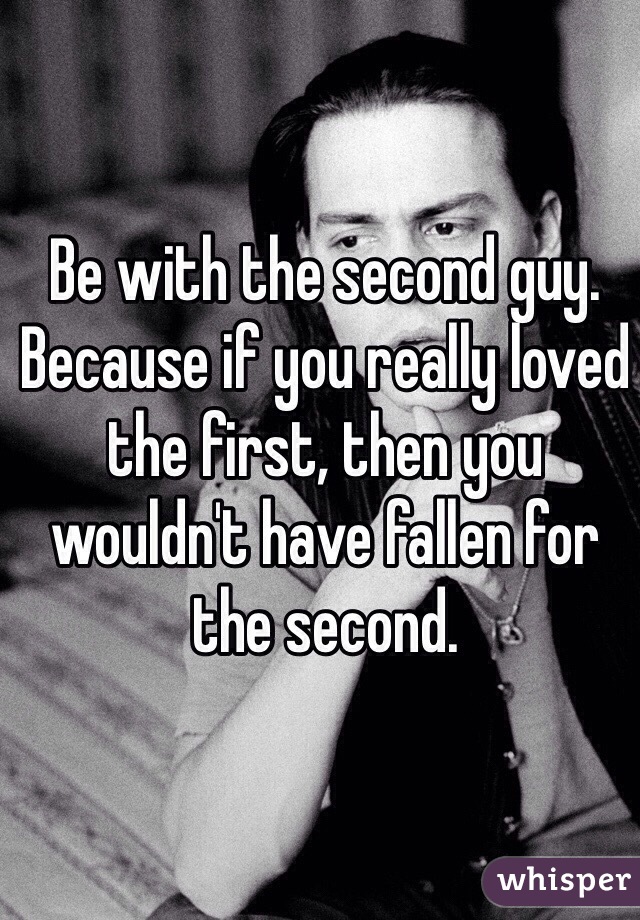 Be with the second guy. Because if you really loved the first, then you wouldn't have fallen for the second.