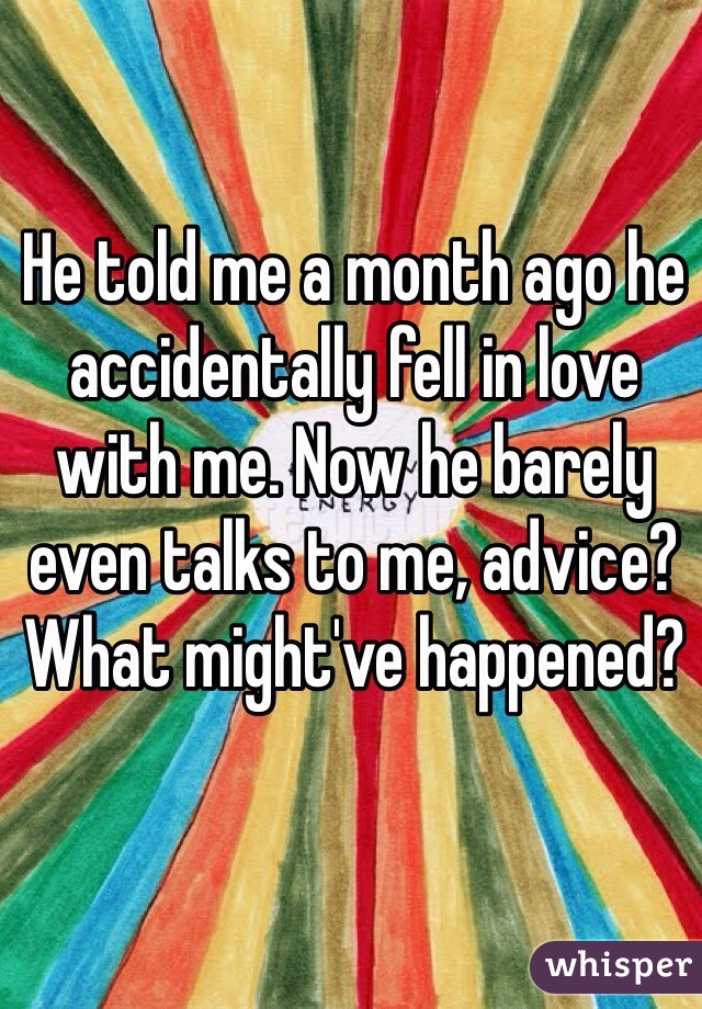 He told me a month ago he accidentally fell in love with me. Now he barely even talks to me, advice? What might've happened?