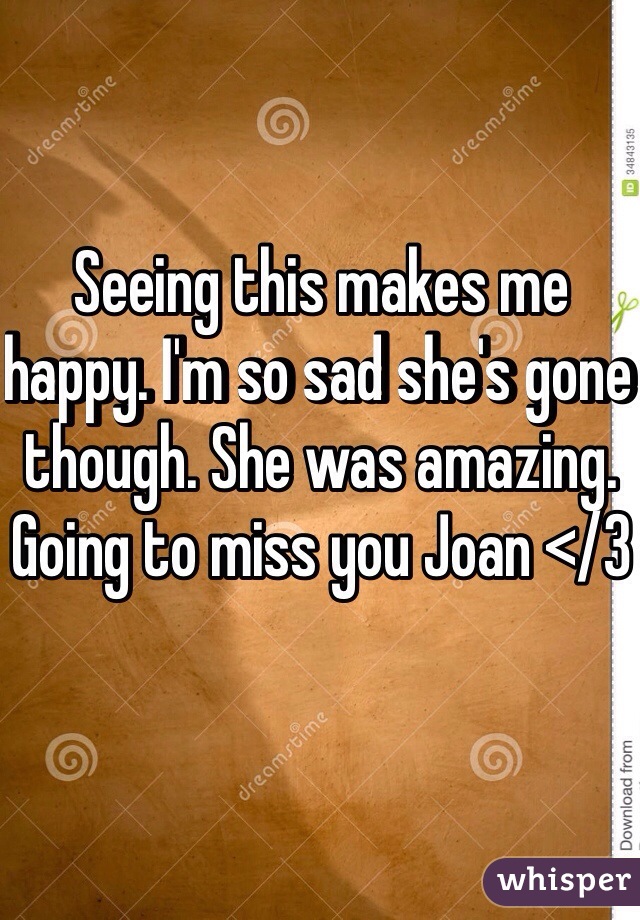 Seeing this makes me happy. I'm so sad she's gone though. She was amazing. Going to miss you Joan </3