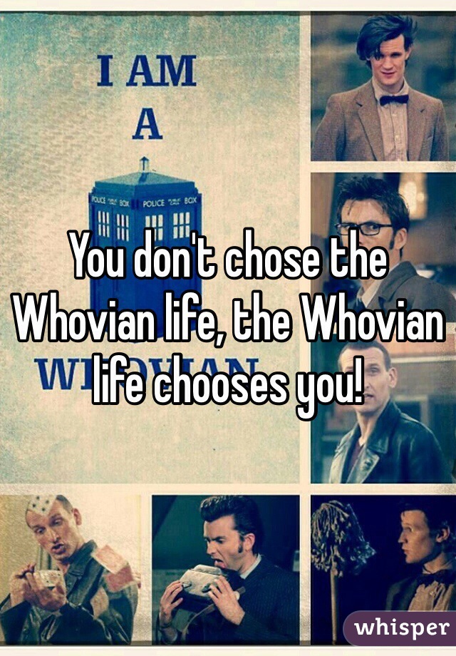 You don't chose the Whovian life, the Whovian life chooses you!