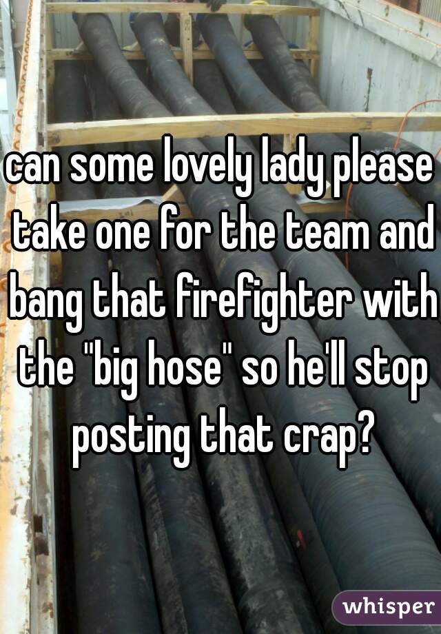 can some lovely lady please take one for the team and bang that firefighter with the "big hose" so he'll stop posting that crap?