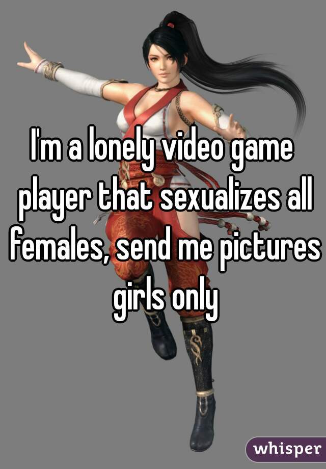 I'm a lonely video game player that sexualizes all females, send me pictures girls only
