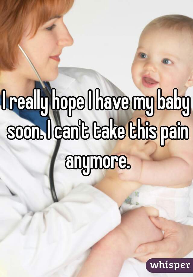 I really hope I have my baby soon. I can't take this pain anymore.