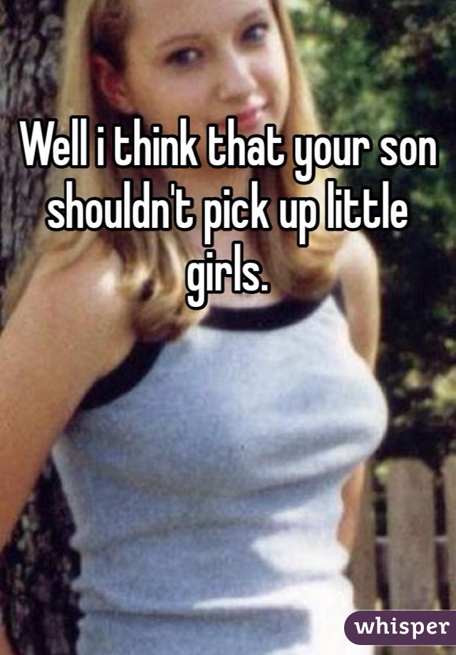 Well i think that your son shouldn't pick up little girls.