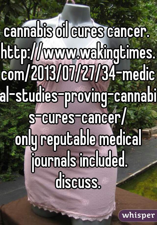 cannabis oil cures cancer. 
http://www.wakingtimes.com/2013/07/27/34-medical-studies-proving-cannabis-cures-cancer/

only reputable medical journals included.

discuss.