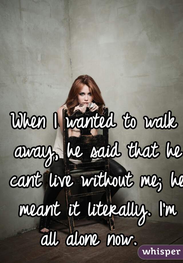 When I wanted to walk away, he said that he cant live without me; he meant it literally. I'm all alone now.  