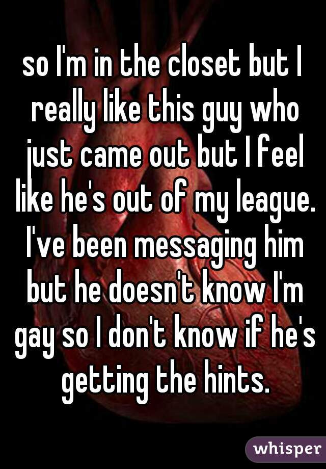 so I'm in the closet but I really like this guy who just came out but I feel like he's out of my league. I've been messaging him but he doesn't know I'm gay so I don't know if he's getting the hints.