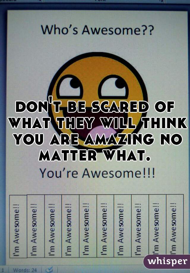 don't be scared of what they will think you are amazing no matter what. 