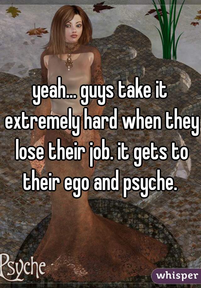 yeah... guys take it extremely hard when they lose their job. it gets to their ego and psyche. 