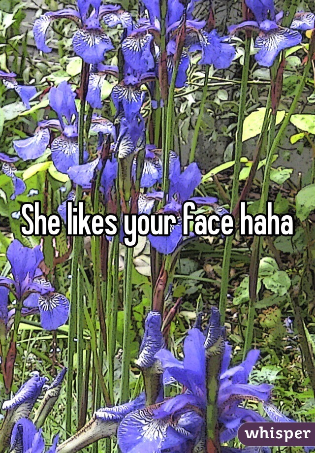 She likes your face haha