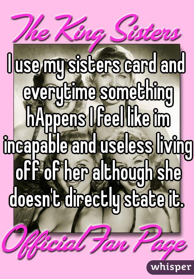 I use my sisters card and everytime something hAppens I feel like im incapable and useless living off of her although she doesn't directly state it. 