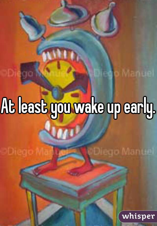 At least you wake up early.