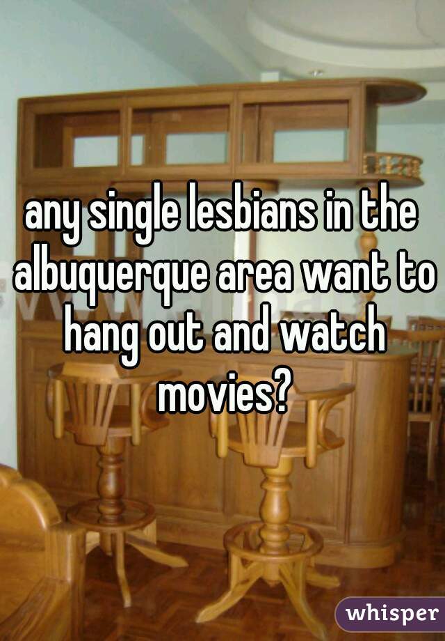 any single lesbians in the albuquerque area want to hang out and watch movies?