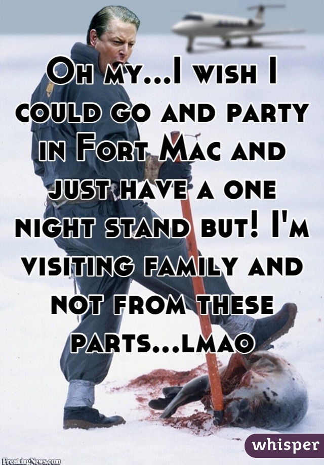 Oh my...I wish I could go and party in Fort Mac and just have a one night stand but! I'm visiting family and not from these parts...lmao