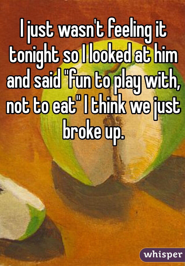 I just wasn't feeling it tonight so I looked at him and said "fun to play with, not to eat" I think we just broke up.