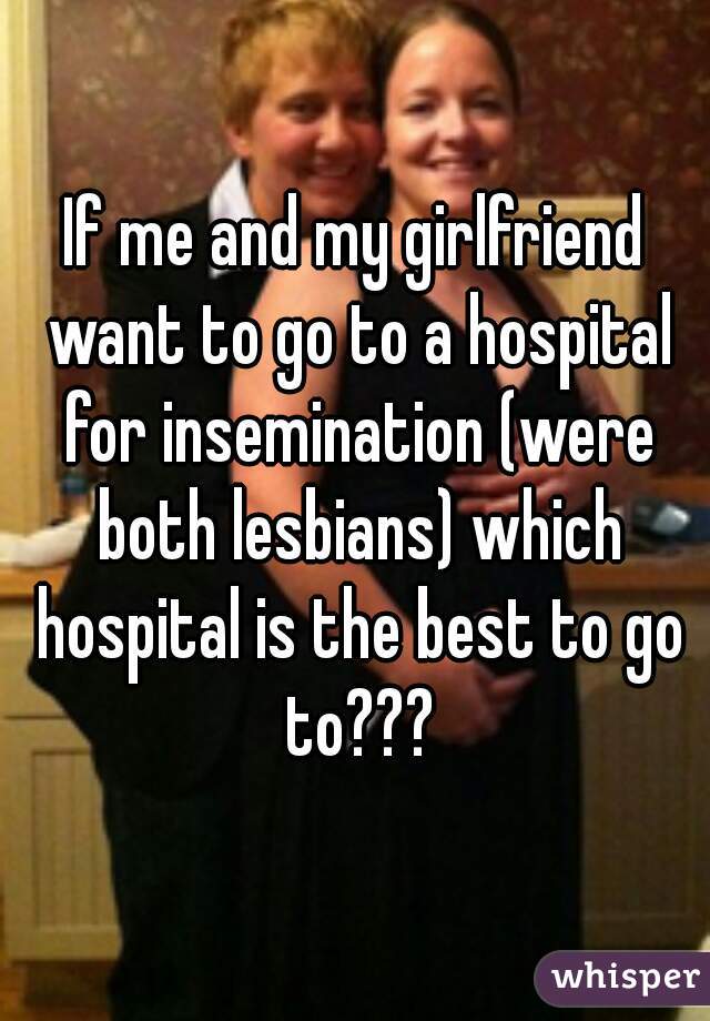 If me and my girlfriend want to go to a hospital for insemination (were both lesbians) which hospital is the best to go to???
