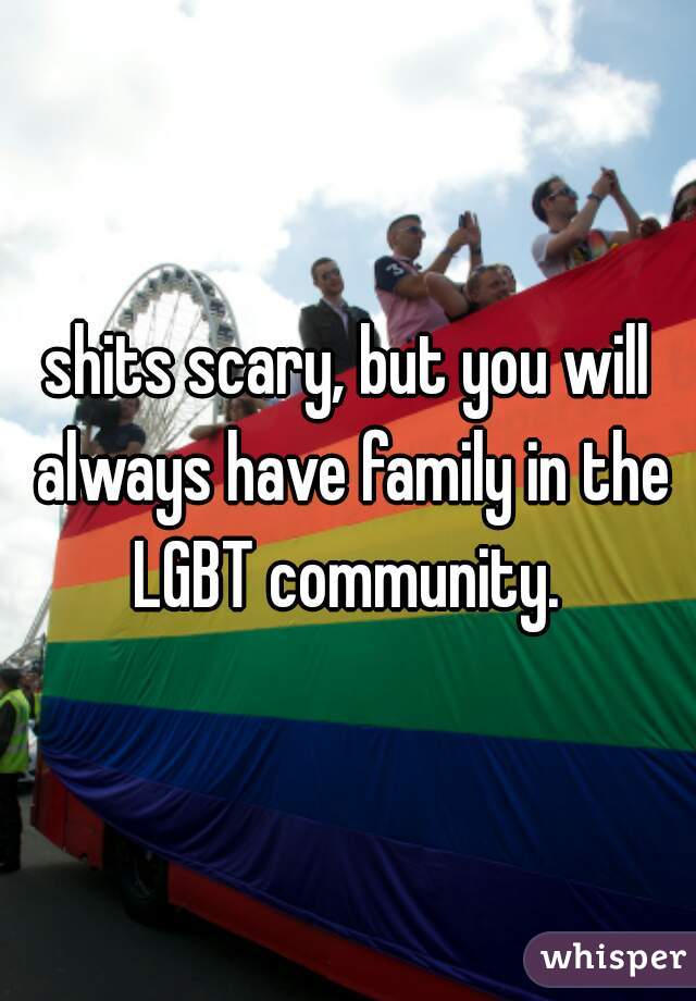 shits scary, but you will always have family in the LGBT community. 