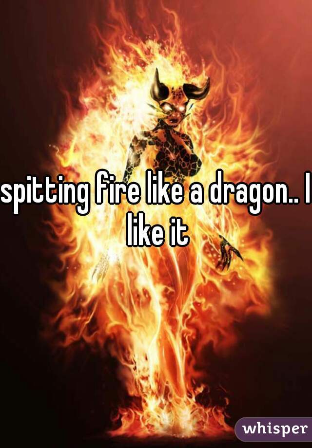 spitting fire like a dragon.. I like it