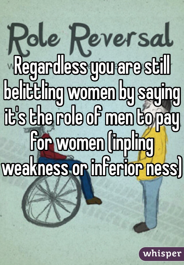 Regardless you are still belittling women by saying it's the role of men to pay for women (inpling weakness or inferior ness)