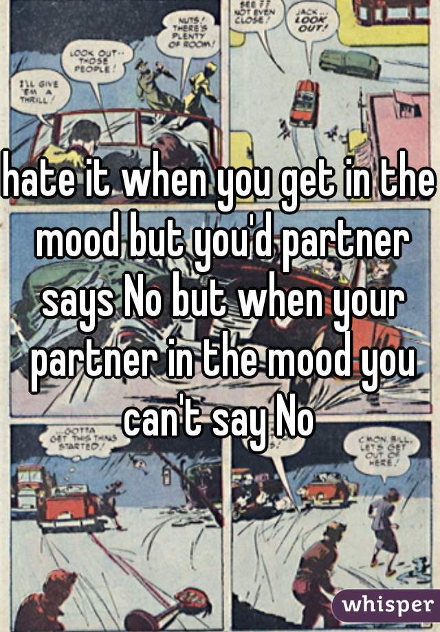 hate it when you get in the mood but you'd partner says No but when your partner in the mood you can't say No 