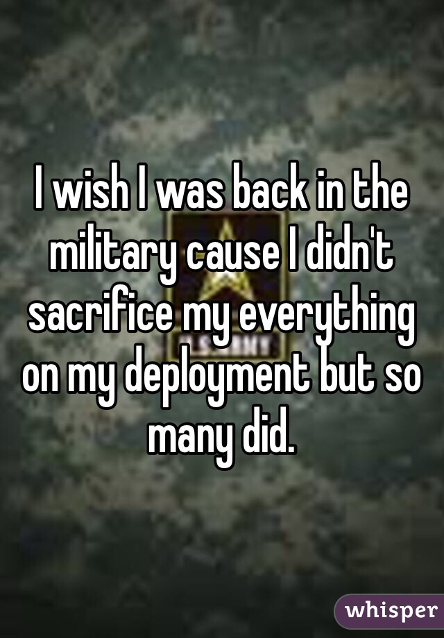 I wish I was back in the military cause I didn't sacrifice my everything on my deployment but so many did. 
