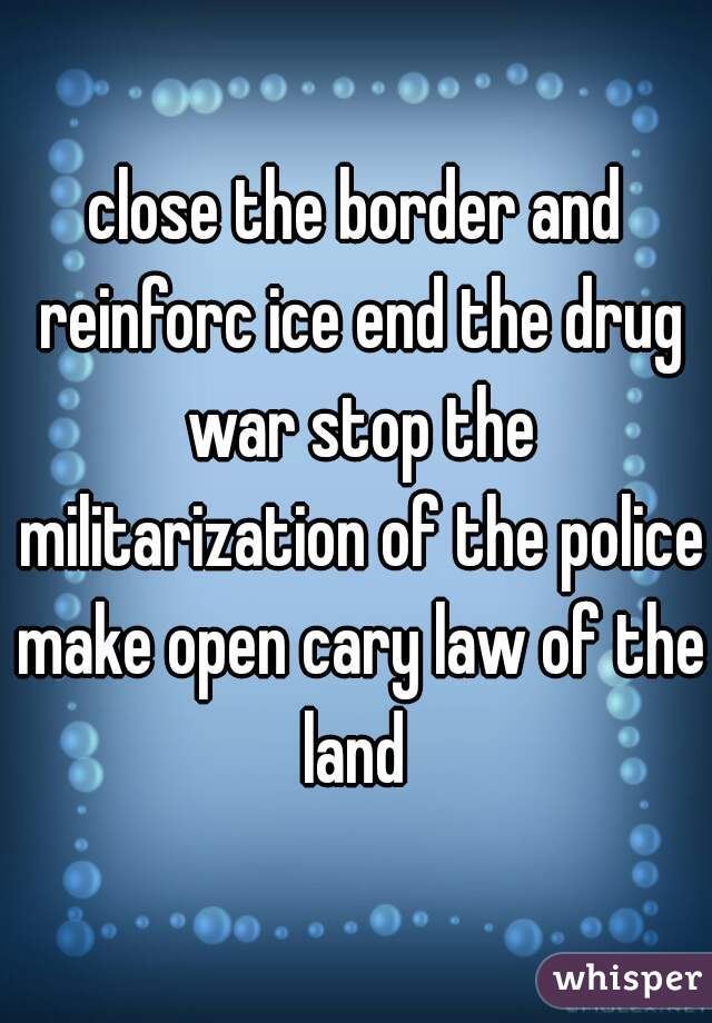 close the border and reinforc ice end the drug war stop the militarization of the police make open cary law of the land 