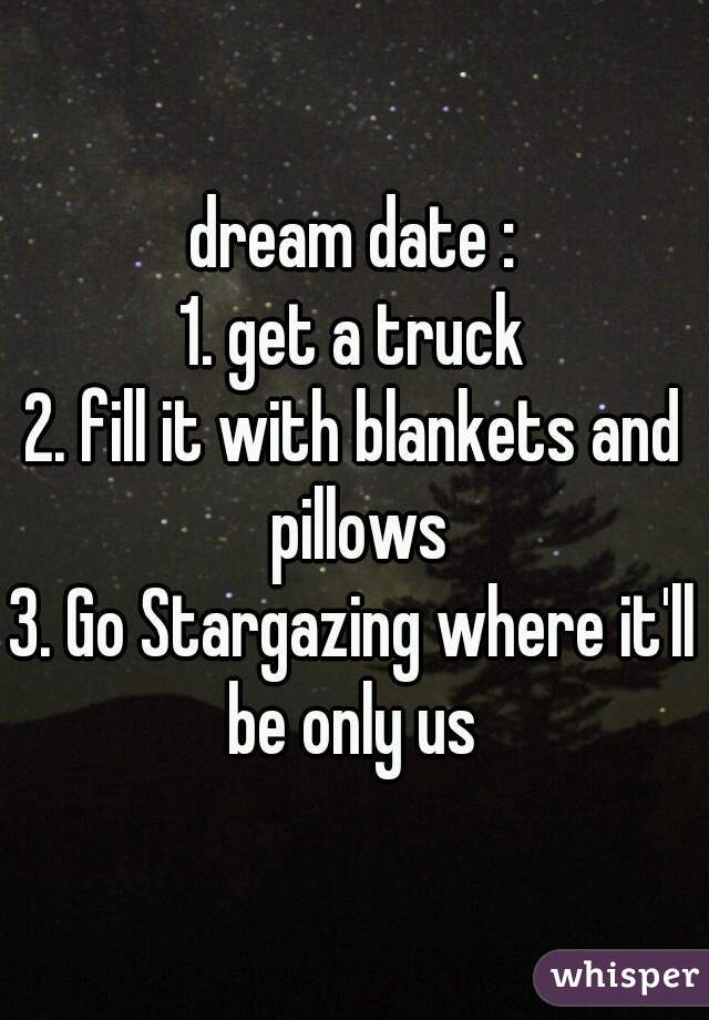 dream date :
1. get a truck
2. fill it with blankets and pillows
3. Go Stargazing where it'll be only us 