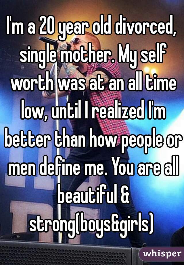 I'm a 20 year old divorced, single mother. My self worth was at an all time low, until I realized I'm better than how people or men define me. You are all beautiful & strong(boys&girls) 