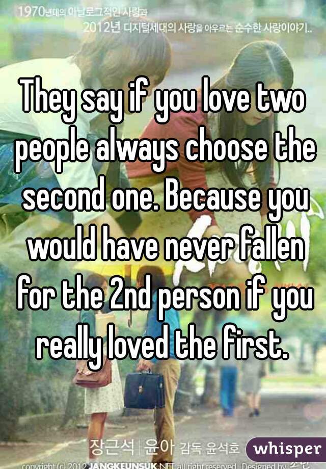 They say if you love two people always choose the second one. Because you would have never fallen for the 2nd person if you really loved the first. 