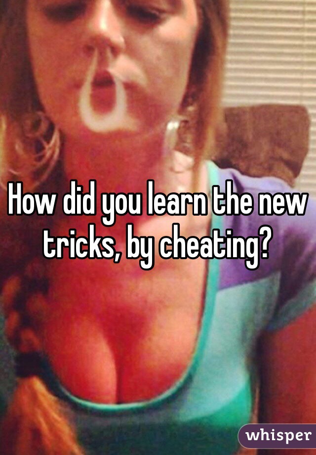 How did you learn the new tricks, by cheating?