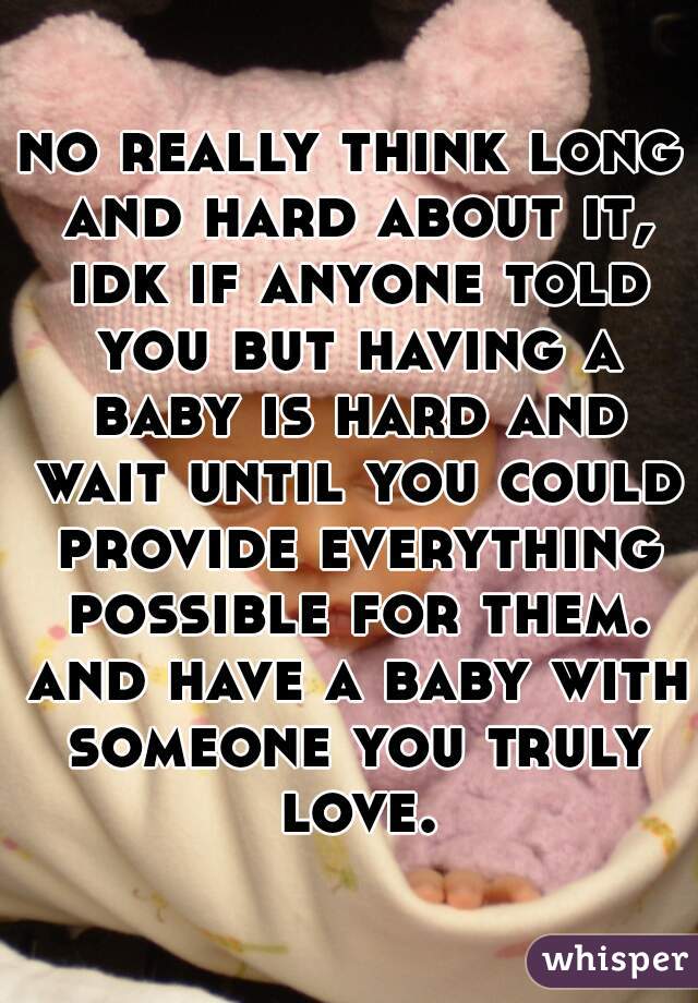 no really think long and hard about it, idk if anyone told you but having a baby is hard and wait until you could provide everything possible for them. and have a baby with someone you truly love.