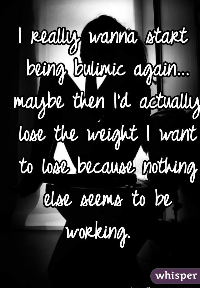I really wanna start being bulimic again... maybe then I'd actually lose the weight I want to lose because nothing else seems to be working.  