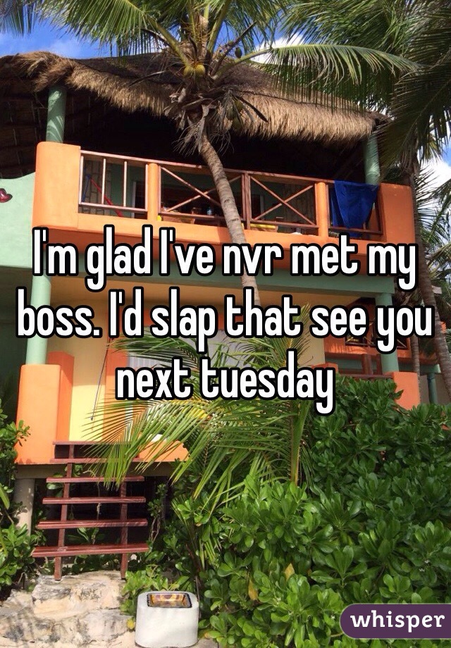 I'm glad I've nvr met my boss. I'd slap that see you next tuesday 