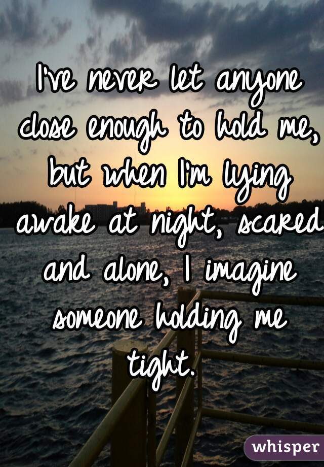 I've never let anyone close enough to hold me, but when I'm lying awake at night, scared and alone, I imagine someone holding me tight. 