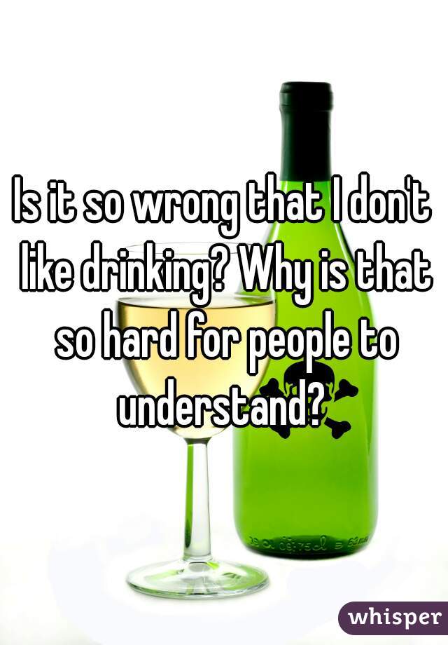 Is it so wrong that I don't like drinking? Why is that so hard for people to understand? 
