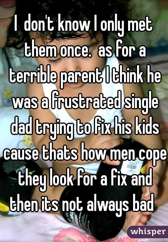 I  don't know I only met them once.  as for a terrible parent I think he was a frustrated single dad trying to fix his kids cause thats how men cope they look for a fix and then its not always bad  