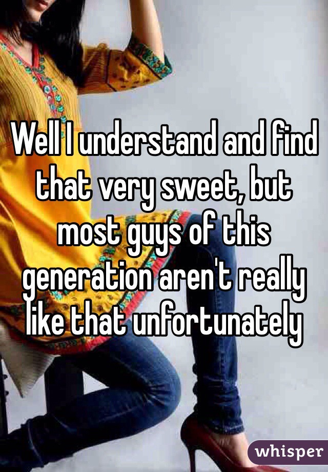 Well I understand and find that very sweet, but most guys of this generation aren't really like that unfortunately 