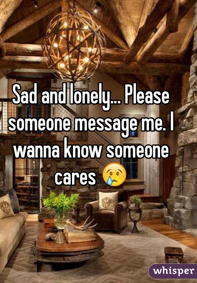 Sad and lonely... Please someone message me. I wanna know someone cares 😢