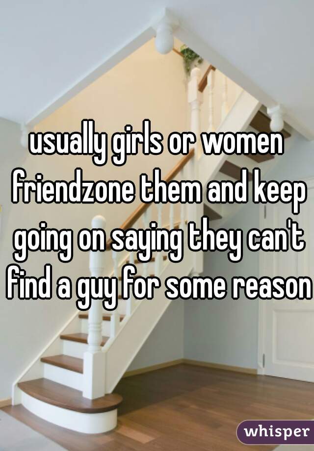 usually girls or women friendzone them and keep going on saying they can't find a guy for some reason