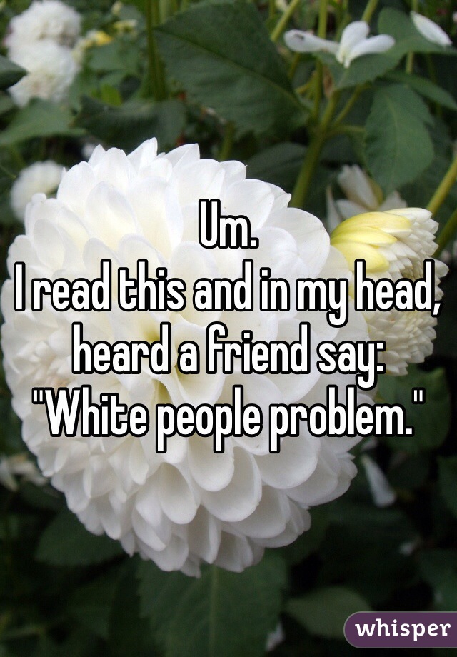 Um.
I read this and in my head, heard a friend say:
"White people problem."