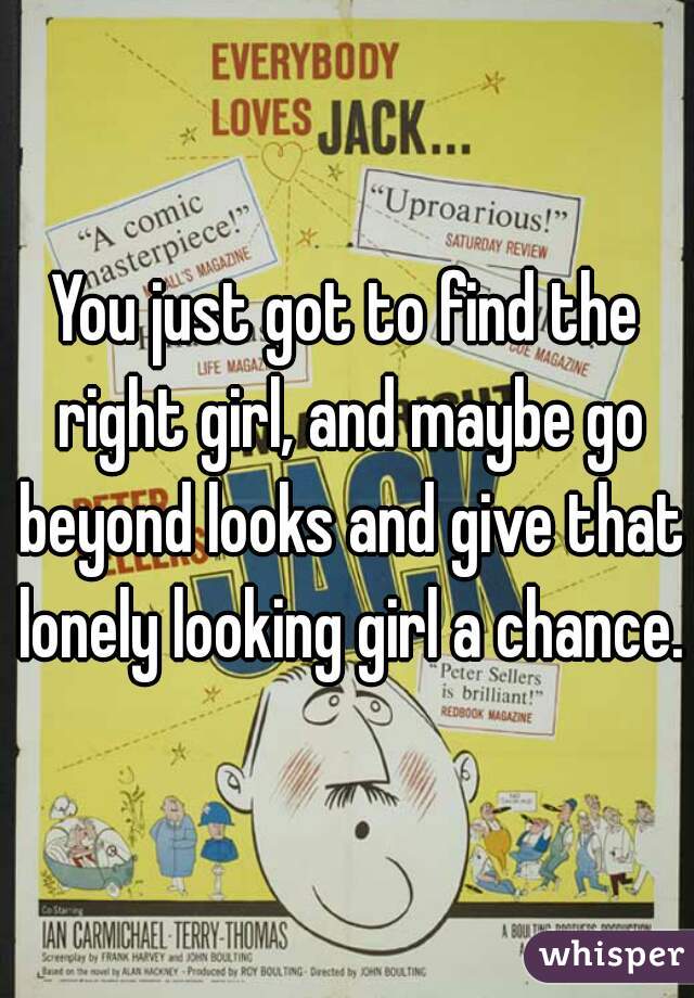 You just got to find the right girl, and maybe go beyond looks and give that lonely looking girl a chance.