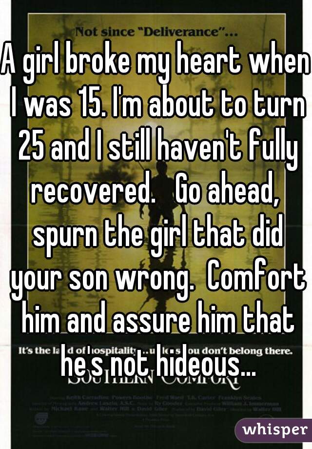 A girl broke my heart when I was 15. I'm about to turn 25 and I still haven't fully recovered.   Go ahead,  spurn the girl that did your son wrong.  Comfort him and assure him that he's not hideous...