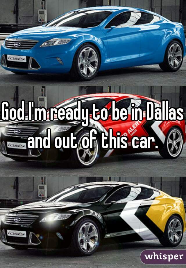God I'm ready to be in Dallas and out of this car. 