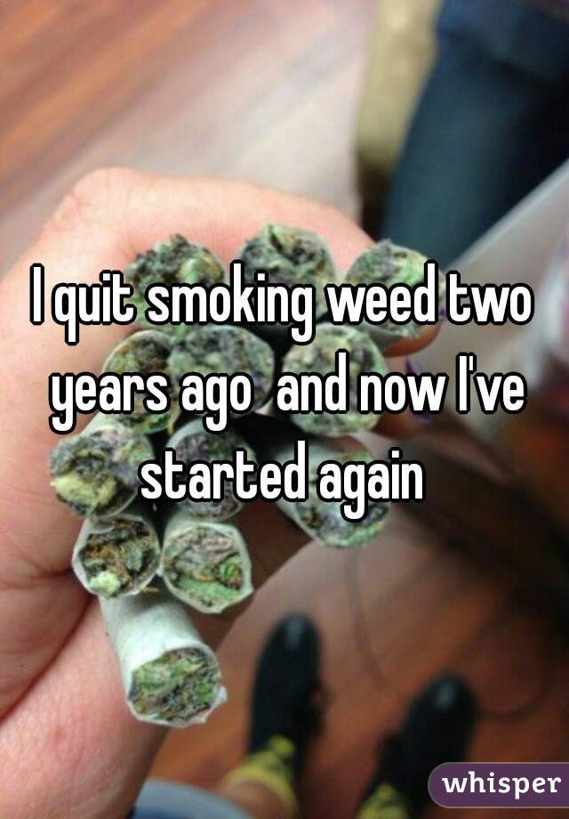 I quit smoking weed two years ago  and now I've started again 