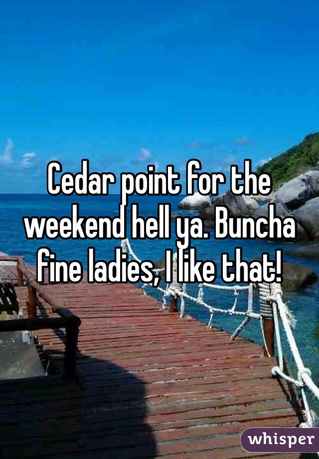Cedar point for the weekend hell ya. Buncha fine ladies, I like that!