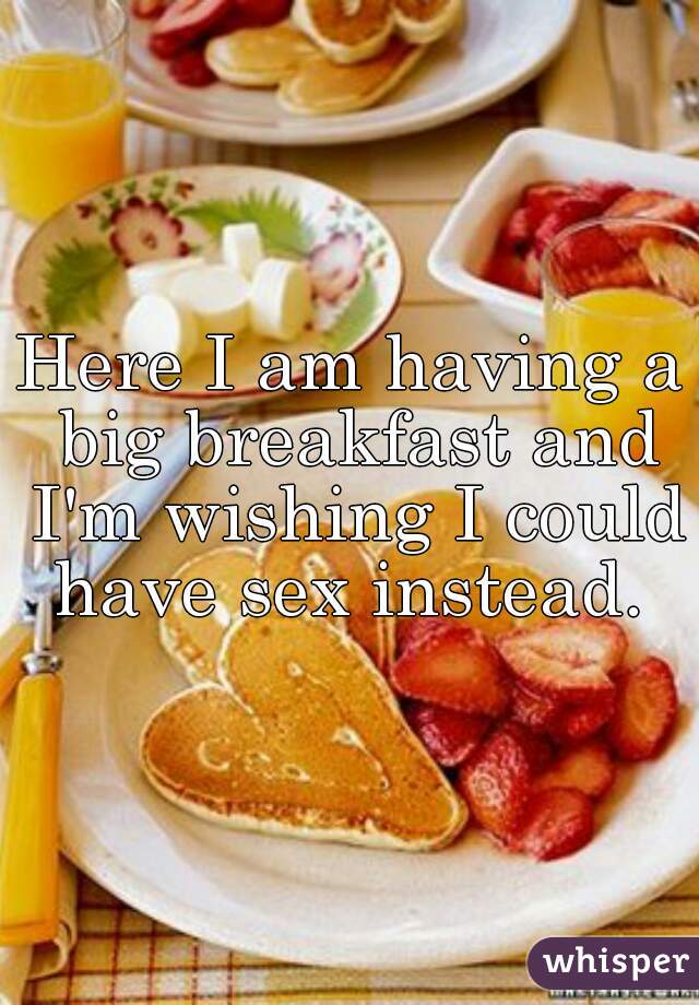 Here I am having a big breakfast and I'm wishing I could have sex instead. 